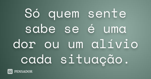 Só quem sente sabe se é uma dor ou um alívio cada situação.