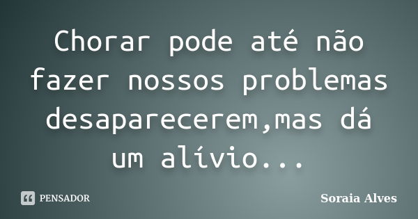 Chorar pode até não fazer nossos problemas desaparecerem,mas dá um alívio...... Frase de Soraia Alves.