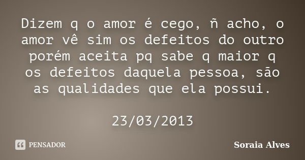 Dizem q o amor é cego, ñ acho, o amor vê sim os defeitos do outro porém aceita pq sabe q maior q os defeitos daquela pessoa, são as qualidades que ela possui. 2... Frase de Soraia Alves.