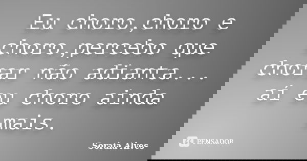 Eu choro,choro e choro,percebo que chorar não adianta... aí eu choro ainda mais.... Frase de Soraia Alves.