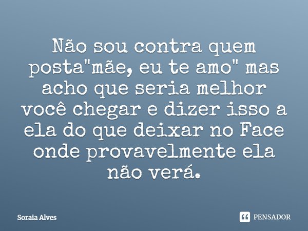 Não sou contra quem posta "mãe, eu te amo" mas acho que seria melhor você chegar e dizer isso a ela do que deixar no Face, onde provavelmente ela não ... Frase de Soraia Alves.