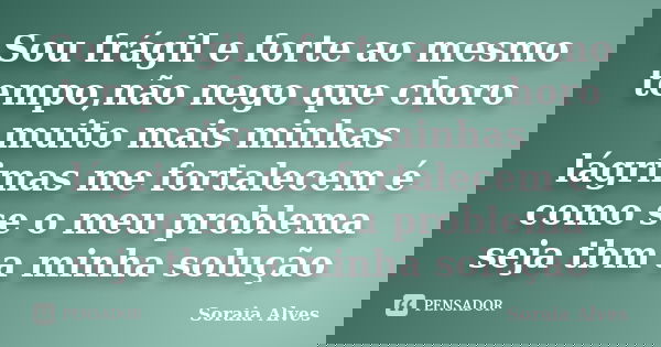 Sou frágil e forte ao mesmo tempo,não nego que choro muito mais minhas lágrimas me fortalecem é como se o meu problema seja tbm a minha solução... Frase de Soraia Alves.