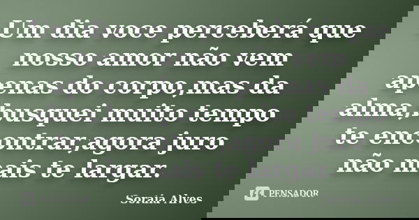 Um dia voce perceberá que nosso amor não vem apenas do corpo,mas da alma,busquei muito tempo te encontrar,agora juro não mais te largar.... Frase de Soraia Alves.