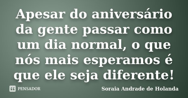 Apesar do aniversário da gente passar como um dia normal, o que nós mais esperamos é que ele seja diferente!... Frase de Soraia Andrade de Holanda.