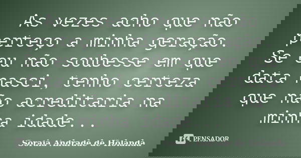 As vezes acho que não perteço a minha geração. Se eu não soubesse em que data nasci, tenho certeza que não acreditaria na minha idade...... Frase de Soraia Andrade de Holanda.