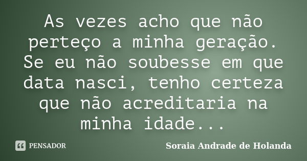 As vezes acho que não perteço a minha geração. Se eu não soubesse em que data nasci, tenho certeza que não acreditaria na minha idade...... Frase de Soraia Andrade de Holanda.