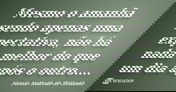 Mesmo o amanhã sendo apenas uma expectativa, não há nada melhor do que um dia após o outro....... Frase de Soraia Andrade de Holanda.