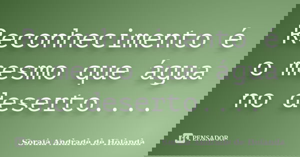 Reconhecimento é o mesmo que água no deserto....... Frase de Soraia Andrade de Holanda.