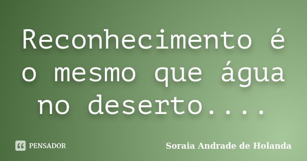 Reconhecimento é o mesmo que água no deserto....... Frase de Soraia Andrade de Holanda.