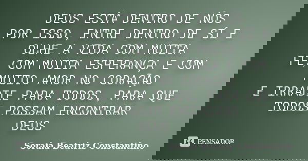 DEUS ESTÁ DENTRO DE NÓS POR ISSO, ENTRE DENTRO DE SÍ E OLHE A VIDA COM MUITA FÉ, COM MUITA ESPERANÇA E COM MUITO AMOR NO CORAÇÃO E IRRADIE PARA TODOS, PARA QUE ... Frase de Soraia Beatriz Constantino.