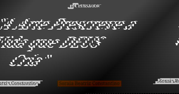 "A Arte Prescreve a Vida que DEUS Cria"... Frase de Soraia Beatriz Constantino.