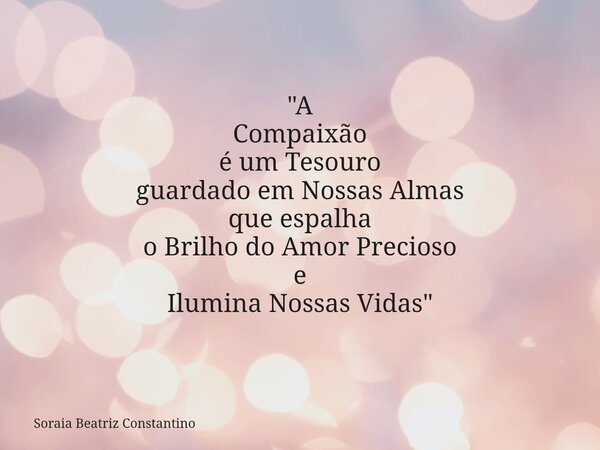 "A Compaixão é um Tesouro guardado em Nossas Almas que espalha o BrilhodoAmor Precioso e Ilumina Nossas Vidas"... Frase de Soraia Beatriz Constantino.