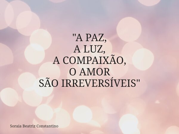 "A PAZ, A LUZ, A COMPAIXÃO, O AMOR SÃO IRREVERSÍVEIS"... Frase de Soraia Beatriz Constantino.