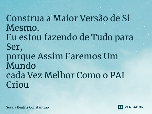 Construa a Maior Versão de Si Mesmo. Eu estou fazendo de Tudo para Ser, porque Assim Faremos Um Mundo cada Vez Melhor Como o PAI Criou... Frase de Soraia Beatriz Constantino.
