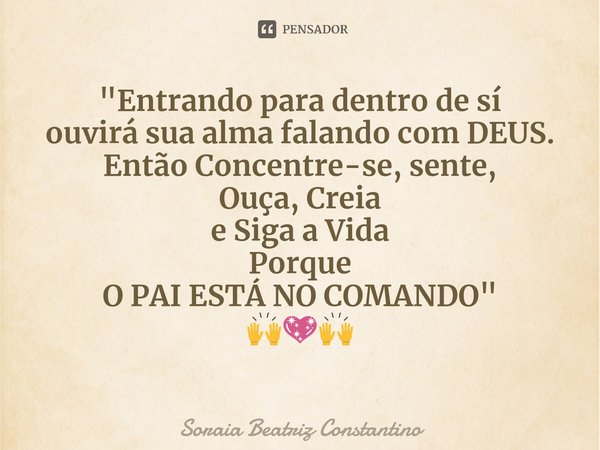 ⁠"Entrando para dentro de sí
ouvirá sua alma falando com DEUS.
Então Concentre-se, sente,
Ouça, Creia
e Siga a Vida
Porque
O PAI ESTÁ NO COMANDO"
🙌💖🙌... Frase de Soraia Beatriz Constantino.