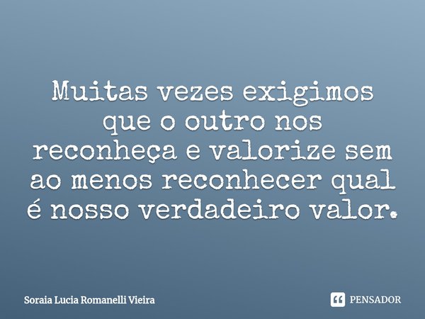 Muitas vezes exigimos que o outro nos reconheça e valorize sem ao menos reconhecer qual é nosso verdadeiro valor.... Frase de Soraia Lucia Romanelli Vieira.