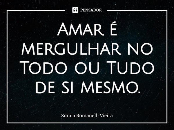 Amar é mergulhar no Todo ou Tudo de si mesmo⁠.... Frase de Soraia Romanelli Vieira.