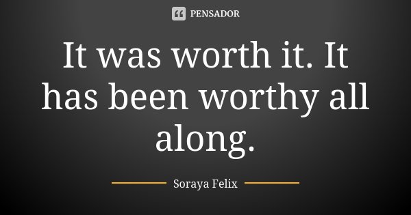 It was worth it. It has been worthy all along.... Frase de Soraya Felix.