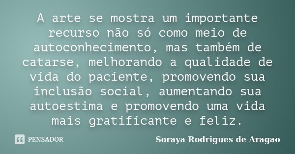 A arte se mostra um importante recurso não só como meio de autoconhecimento, mas também de catarse, melhorando a qualidade de vida do paciente, promovendo sua i... Frase de Soraya Rodrigues de Aragao.