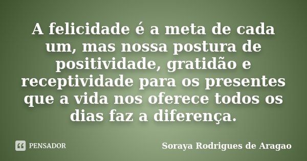 A felicidade é a meta de cada um, mas nossa postura de positividade, gratidão e receptividade para os presentes que a vida nos oferece todos os dias faz a difer... Frase de Soraya Rodrigues de Aragao.