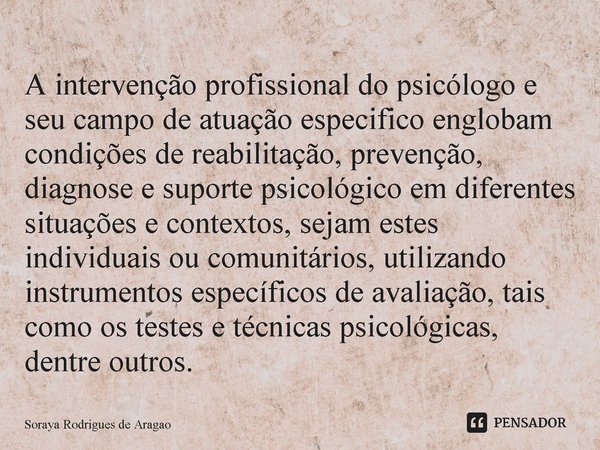 ⁠A intervenção profissional do psicólogo e seu campo de atuação especifico englobam condições de reabilitação, prevenção, diagnose e suporte psicológico em dife... Frase de Soraya Rodrigues de Aragao.