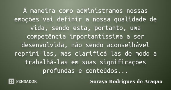 A maneira como administramos nossas emoções vai definir a nossa qualidade de vida, sendo esta, portanto, uma competência importantíssima a ser desenvolvida, não... Frase de Soraya Rodrigues de Aragao.