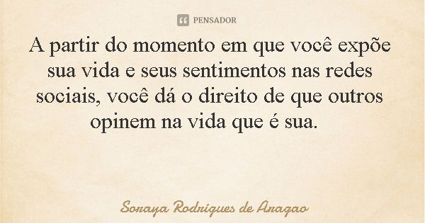 A partir do momento em que você expõe sua vida e seus sentimentos nas redes sociais, você dá o direito de que outros opinem na vida que é sua.... Frase de Soraya Rodrigues de Aragao.