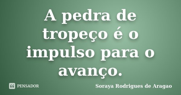 A pedra de tropeço é o impulso para o avanço.... Frase de Soraya Rodrigues de Aragao.