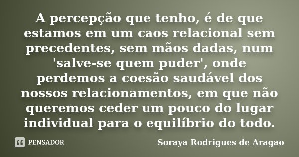 A percepção que tenho, é de que estamos em um caos relacional sem precedentes, sem mãos dadas, num 'salve-se quem puder', onde perdemos a coesão saudável dos no... Frase de Soraya Rodrigues de Aragao.