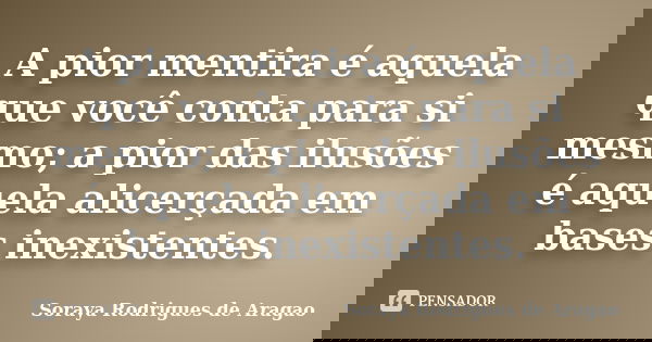 A pior mentira é aquela que você conta para si mesmo; a pior das ilusões é aquela alicerçada em bases inexistentes.... Frase de Soraya Rodrigues de Aragao.