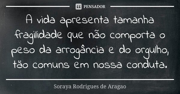 A vida apresenta tamanha fragilidade que não comporta o peso da arrogância e do orgulho, täo comuns em nossa conduta.... Frase de Soraya Rodrigues de Aragao.