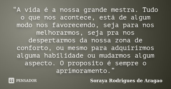 “A vida é a nossa grande mestra. Tudo o que nos acontece, está de algum modo nos favorecendo, seja para nos melhorarmos, seja pra nos despertarmos da nossa zona... Frase de Soraya Rodrigues de Aragao.