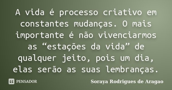 A vida é processo criativo em constantes mudanças. O mais importante é não vivenciarmos as “estações da vida” de qualquer jeito, pois um dia, elas serão as suas... Frase de Soraya Rodrigues de Aragao.