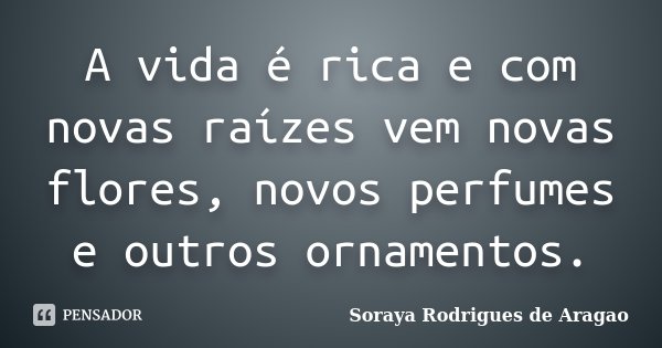 A vida é rica e com novas raízes vem novas flores, novos perfumes e outros ornamentos.... Frase de Soraya Rodrigues de Aragao.