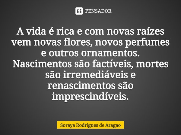 ⁠A vida é rica e com novas raízes vem novas flores, novos perfumes e outros ornamentos. Nascimentos são factíveis, mortes são irremediáveis e renascimentos são ... Frase de Soraya Rodrigues de Aragao.