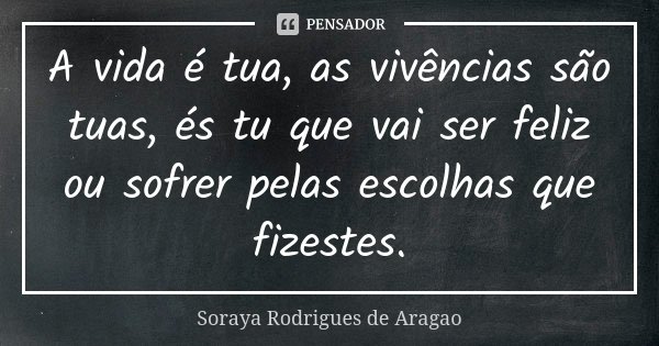 A vida é tua, as vivências são tuas, és tu que vai ser feliz ou sofrer pelas escolhas que fizestes.... Frase de Soraya Rodrigues de Aragao.