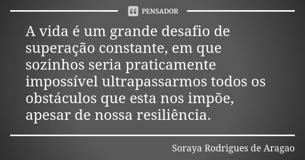 A vida é um grande desafio de superação constante, em que sozinhos seria praticamente impossível ultrapassarmos todos os obstáculos que esta nos impõe, apesar d... Frase de Soraya Rodrigues de Aragao.