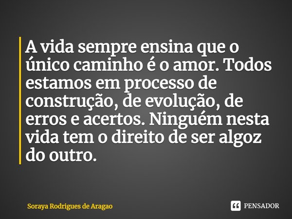 ⁠A vida sempre ensina que o único caminho é o amor. Todos estamos em processo de construção, de evolução, de erros e acertos. Ninguém nesta vida tem o direito d... Frase de Soraya Rodrigues de Aragao.
