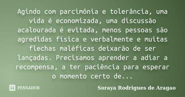 Agindo com parcimônia e tolerância, uma vida é economizada, uma discussão acalourada é evitada, menos pessoas são agredidas física e verbalmente e muitas flecha... Frase de Soraya Rodrigues de Aragao.