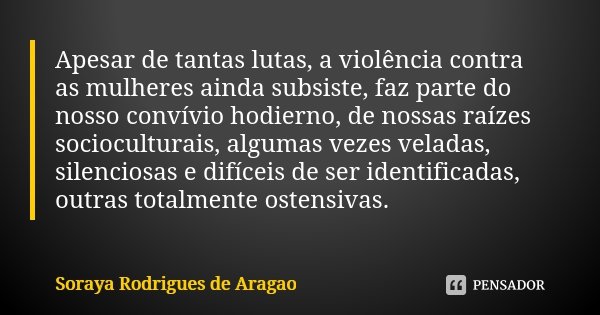 Apesar de tantas lutas, a violência contra as mulheres ainda subsiste, faz parte do nosso convívio hodierno, de nossas raízes socioculturais, algumas vezes vela... Frase de Soraya Rodrigues de Aragao.