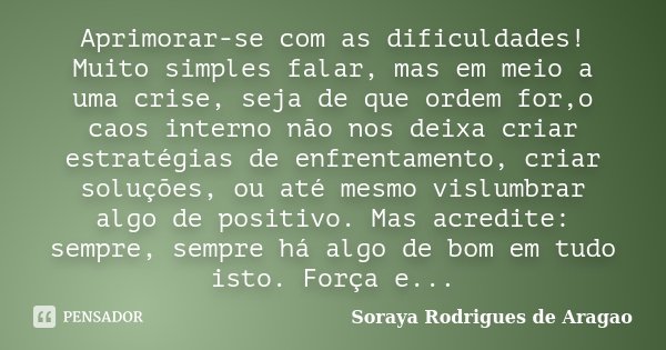 Aprimorar-se com as dificuldades! Muito simples falar, mas em meio a uma crise, seja de que ordem for,o caos interno não nos deixa criar estratégias de enfrenta... Frase de Soraya Rodrigues de Aragao.