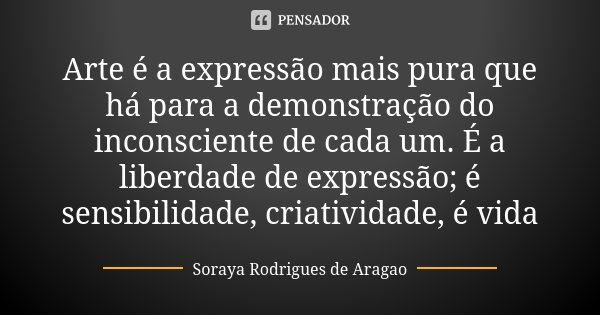 Arte é a expressão mais pura que há para a demonstração do inconsciente de cada um. É a liberdade de expressão; é sensibilidade, criatividade, é vida... Frase de Soraya Rodrigues de Aragao.