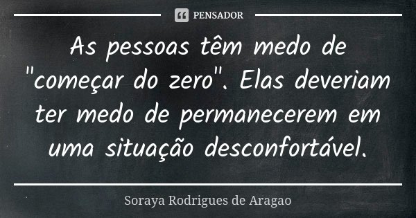 As pessoas têm medo de "começar do zero". Elas deveriam ter medo de permanecerem em uma situação desconfortável.... Frase de Soraya Rodrigues de Aragao.