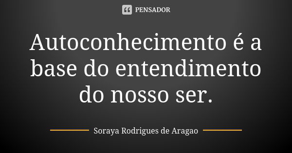 Autoconhecimento é a base do entendimento do nosso ser.... Frase de Soraya Rodrigues de Aragao.