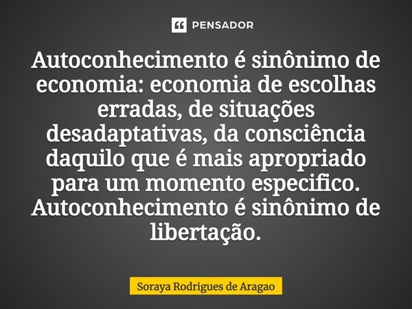 ⁠Autoconhecimento é sinônimo de economia: economia de escolhas erradas, de situações desadaptativas, da consciência daquilo que é mais apropriado para um moment... Frase de Soraya Rodrigues de Aragao.