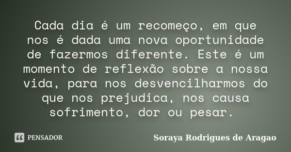 Cada dia é um recomeço, em que nos é dada uma nova oportunidade de fazermos diferente. Este é um momento de reflexão sobre a nossa vida, para nos desvencilharmo... Frase de Soraya Rodrigues de Aragao.