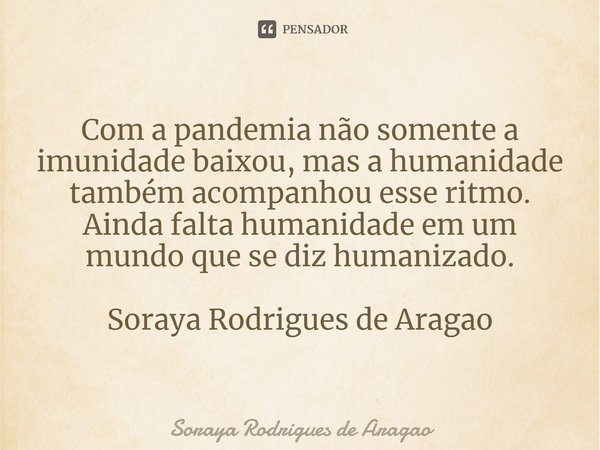 ⁠Com a pandemia não somente a imunidade baixou, mas a humanidade também acompanhou esse ritmo. Ainda falta humanidade em um mundo que se diz humanizado. Soraya ... Frase de Soraya Rodrigues de Aragao.