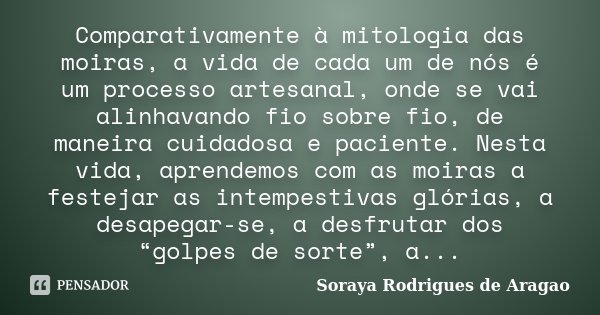 Comparativamente à mitologia das moiras, a vida de cada um de nós é um processo artesanal, onde se vai alinhavando fio sobre fio, de maneira cuidadosa e pacient... Frase de Soraya Rodrigues de Aragao.