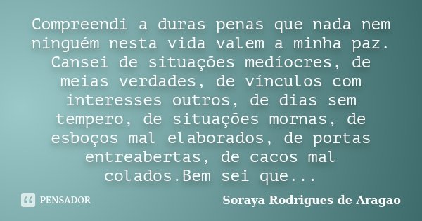 Compreendi a duras penas que nada nem ninguém nesta vida valem a minha paz. Cansei de situações medíocres, de meias verdades, de vínculos com interesses outros,... Frase de Soraya Rodrigues de Aragao.