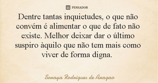Dentre tantas inquietudes, o que não convém é alimentar o que de fato não existe. Melhor deixar dar o último suspiro àquilo que não tem mais como viver de forma... Frase de Soraya Rodrigues de Aragao.
